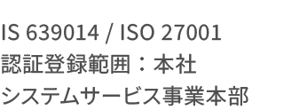IS 639014 / ISO 27001 認証登録範囲：本社システムサービス事業本部